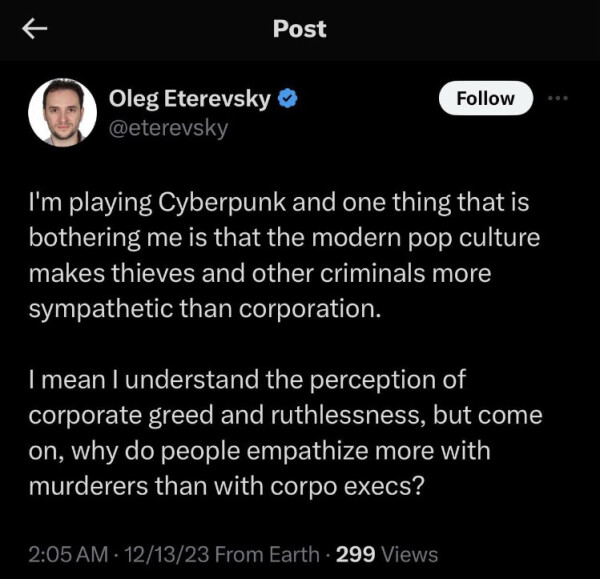 Oleg Eterevsky
@eterevsky

I'm playing Cyberpunk and one thing that is
bothering me is that the modern pop culture
makes thieves and other criminals more
sympathetic than corporation.

I mean I understand the perception of
corporate greed and ruthlessness, but come
on, why do people empathize more with
murderers than with corpo execs?

2:05 AM . 12/13/23 From Earth . 299 Views